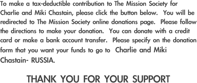 To make a tax-deductible contribution to The Mission Society for Charlie and Miki Chastain, please click the button below.  You will be redirected to The Mission Society online donations page.  Please follow the directions to make your donation.  You can donate with a credit card or make a bank account transfer.  Please specify on the donation form that you want your funds to go to  Charlie and Miki Chastain- RUSSIA.

THANK YOU FOR YOUR SUPPORT